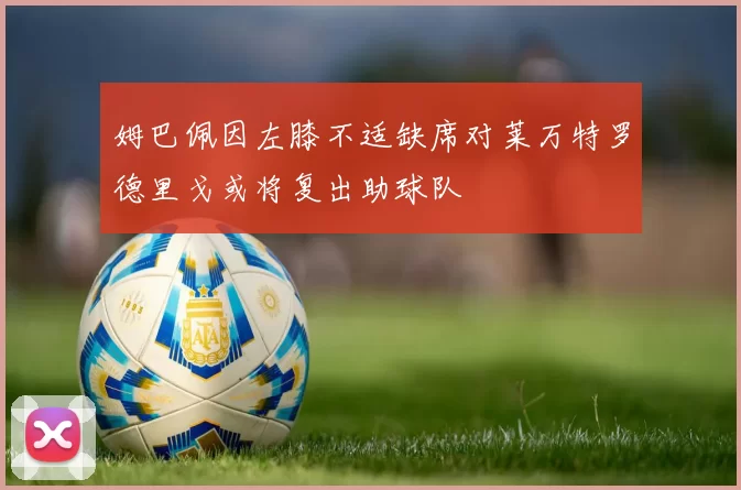 姆巴佩因左膝不适缺席对莱万特罗德里戈或将复出助球队
