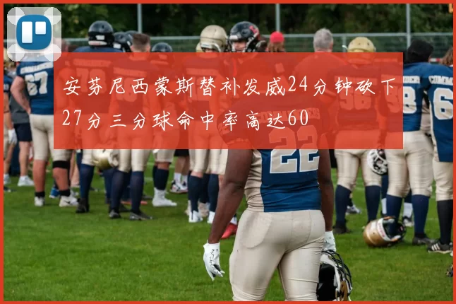 安芬尼西蒙斯替补发威24分钟砍下27分三分球命中率高达60