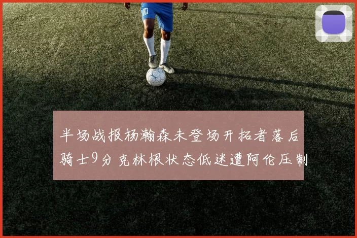 半场战报杨瀚森未登场开拓者落后骑士9分克林根状态低迷遭阿伦压制