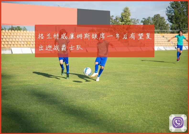 格兰特威廉姆斯缺席一年后有望复出迎战爵士队