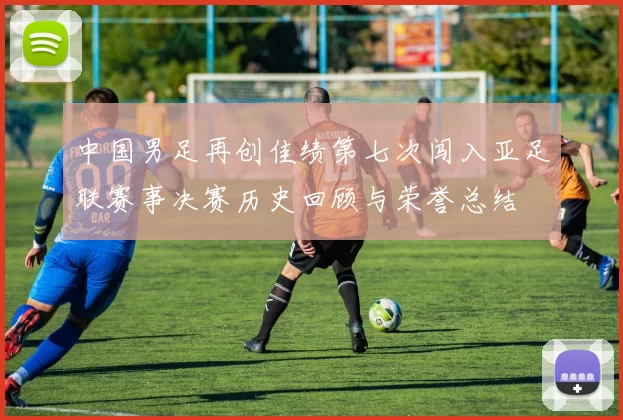 中国男足再创佳绩第七次闯入亚足联赛事决赛历史回顾与荣誉总结