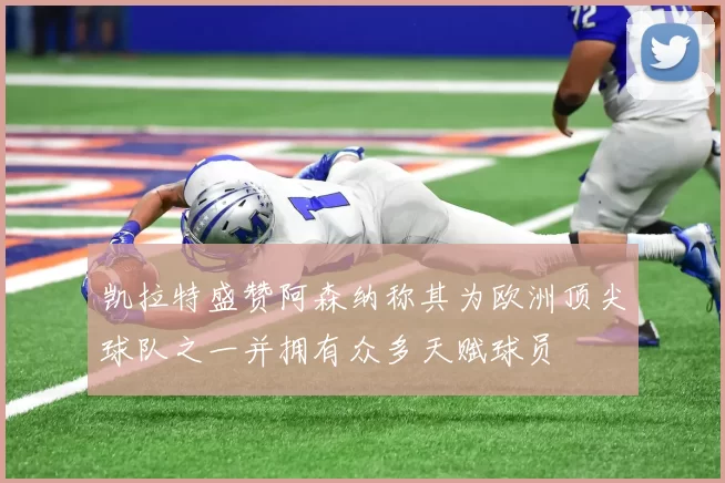 凯拉特盛赞阿森纳称其为欧洲顶尖球队之一并拥有众多天赋球员